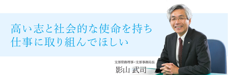 高い志と社会的な使命を持ち仕事に取り組んでほしい 支部常務理事・支部事務局長 影山武司 高い志と社会的な使命を持ち仕事に取り組んでほしい 支部常務理事・支部事務局長 影山武司